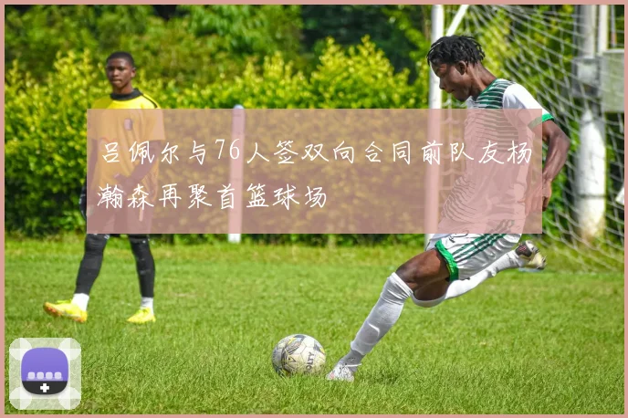 吕佩尔与76人签双向合同前队友杨瀚森再聚首篮球场
