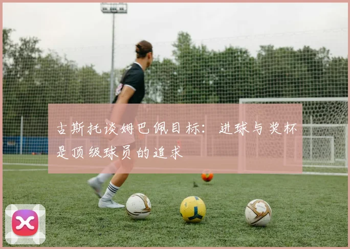 古斯托谈姆巴佩目标：进球与奖杯是顶级球员的追求